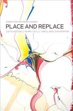 Place and replace : essays on Western Canada / edited by Adele Perry, Esyllt W. Jones, and Leah Morton.