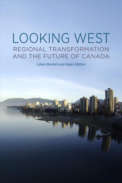 Looking West : regional transformation and the future of Canada / Loleen Berdahl and Roger Gibbins.