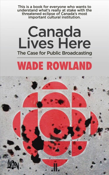 Canada lives here : the case for public broadcasting / Wade Rowland.