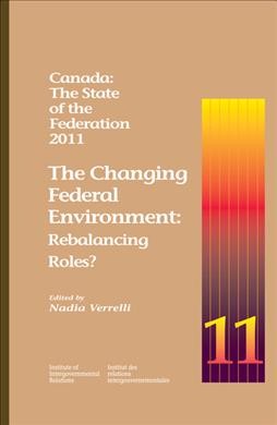 Canada  : the state of the federation 2011 : the changing federal environment : rebalancing roles? / edited by Nadia Verrelli.