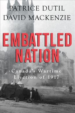 Embattled nation : Canada's wartime election of 1917 / Patrice Dutil, David MacKenzie.