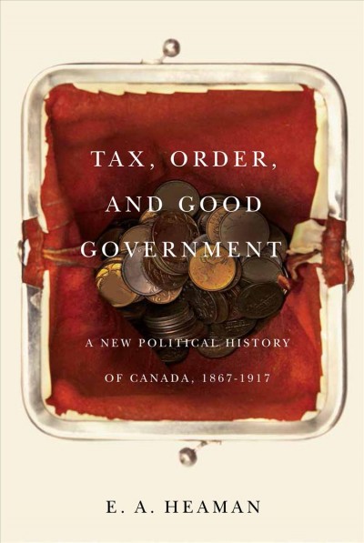 Tax, order, and good government : a new political history of Canada, 1867-1917 / E.A. Heaman.